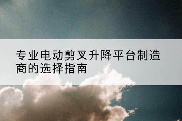 曾都电动剪叉升降平台厂家-专业电动剪叉升降平台制造商的选择指南