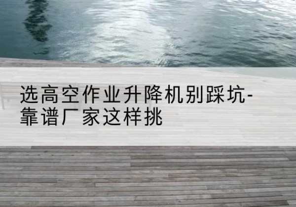 曾都剪叉式升降机厂家-选高空作业升降机别踩坑-靠谱厂家这样挑