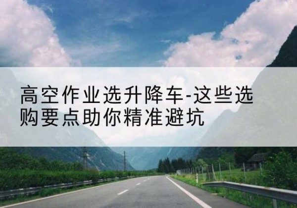 曾都升降车厂家-高空作业选升降车-这些选购要点助你*避坑