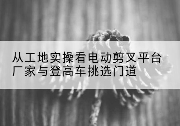 曾都电动剪叉升降平台厂家-从工地实操看电动剪叉平台厂家与登高车挑选门道