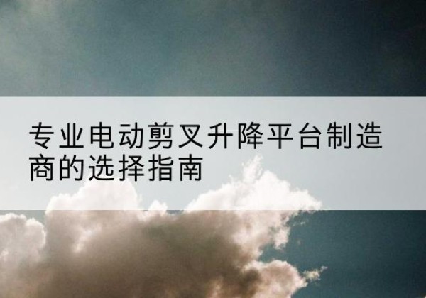 曾都电动剪叉升降平台厂家-专业电动剪叉升降平台制造商的选择指南